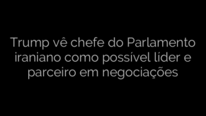 ​Trump vê chefe do Parlamento iraniano como possível líder e parceiro em negociações 
